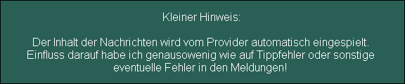 Kleiner Hinweis:

Der Inhalt der Nachrichten wird vom Provider automatisch eingespielt. 
Einfluss darauf habe ich genausowenig wie auf Tippfehler oder sonstige 
eventuelle Fehler in den Meldungen!